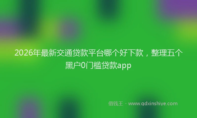 2026年最新交通贷款平台哪个好下款，整理五个黑户0门槛贷款app
