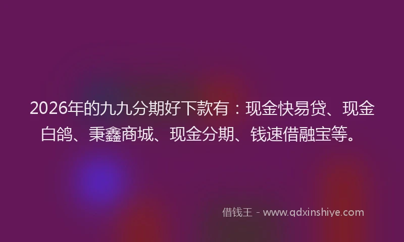 2026年的九九分期好下款有：现金快易贷、现金白鸽、秉鑫商城、现金分期、钱速借融宝等。