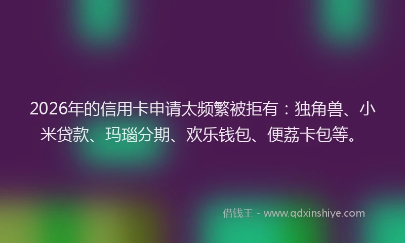 2026年的信用卡申请太频繁被拒有：独角兽、小米贷款、玛瑙分期、欢乐钱包、便荔卡包等。
