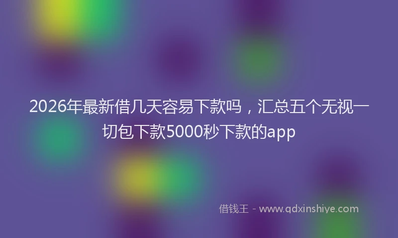 2026年最新借几天容易下款吗，汇总五个无视一切包下款5000秒下款的app