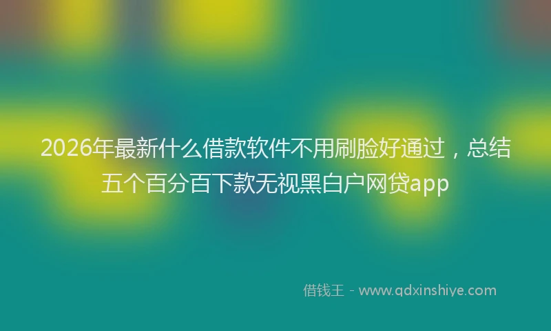 2026年最新什么借款软件不用刷脸好通过，总结五个百分百下款无视黑白户网贷app