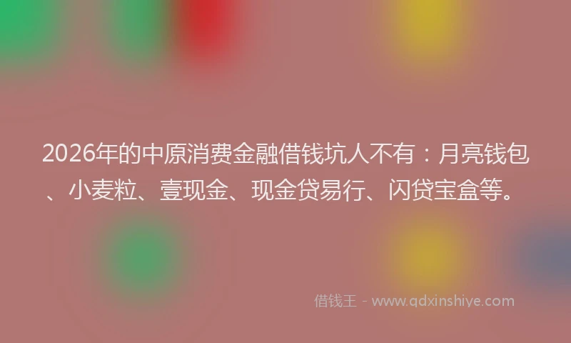 2026年的中原消费金融借钱坑人不有:月亮钱包、小麦粒、壹现金、现金贷易行、闪贷宝盒等。
