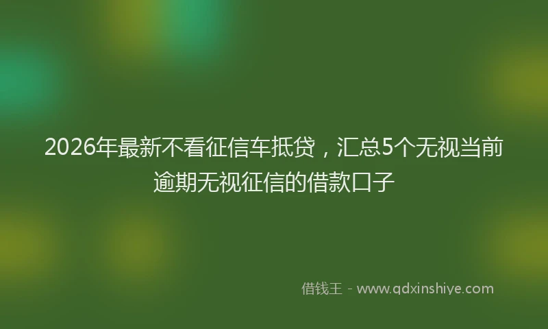 2026年最新不看征信车抵贷,汇总5个无视当前逾期无视征信的借款口子