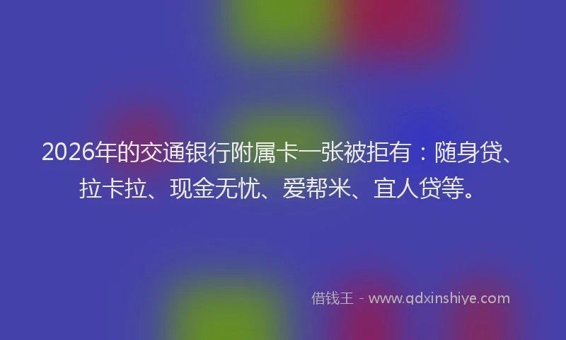 2026年的交通银行附属卡一张被拒有：随身贷、拉卡拉、现金无忧、爱帮米、宜人贷等。