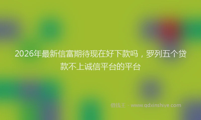 2026年最新信富期待现在好下款吗，罗列五个贷款不上诚信平台的平台