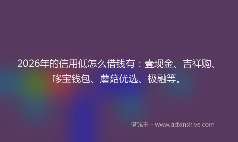 2026年的信用低怎么借钱有：壹现金、吉祥购、哆宝钱包、蘑菇优选、极融等。
