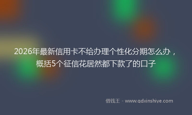 2026年最新信用卡不给办理个性化分期怎么办，概括5个征信花居然都下款了的口子