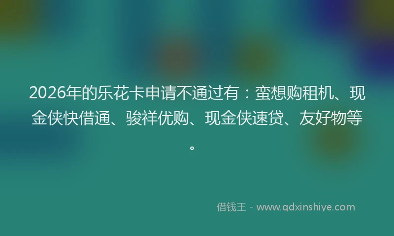 2026年的乐花卡申请不通过有:蛮想购租机、现金侠快借通、骏祥优购、现金侠速贷、友好物等。