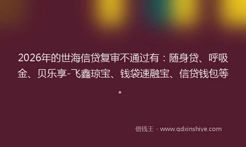 2026年的世海信贷复审不通过有：随身贷、呼吸金、贝乐享-飞鑫琼宝、钱袋速融宝、信贷钱包等。