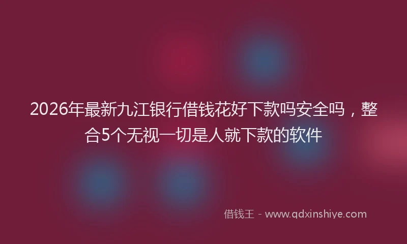 2026年最新九江银行借钱花好下款吗安全吗，整合5个无视一切是人就下款的软件