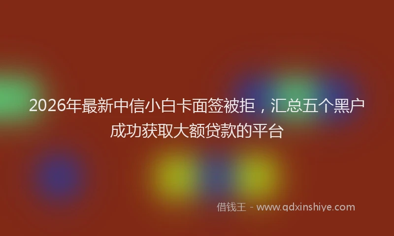2026年最新中信小白卡面签被拒，汇总五个黑户成功获取大额贷款的平台