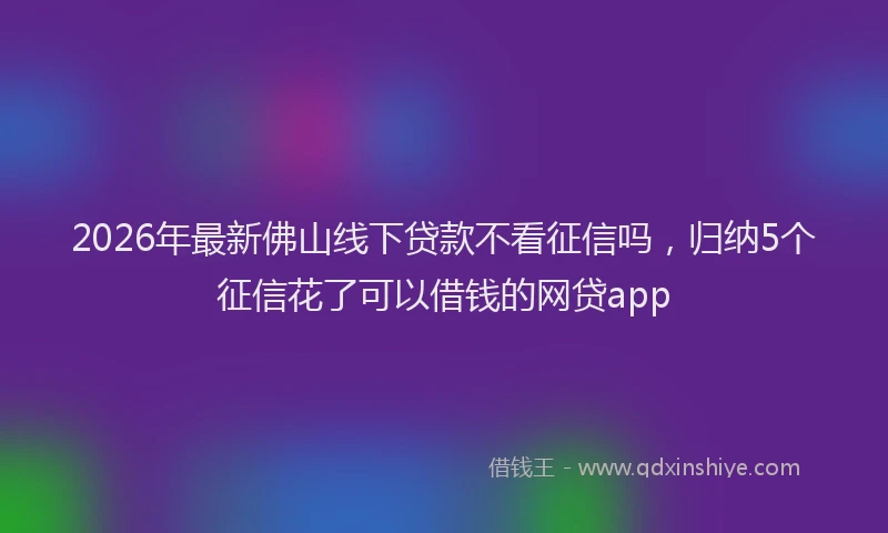 2026年最新佛山线下贷款不看征信吗，归纳5个征信花了可以借钱的网贷app