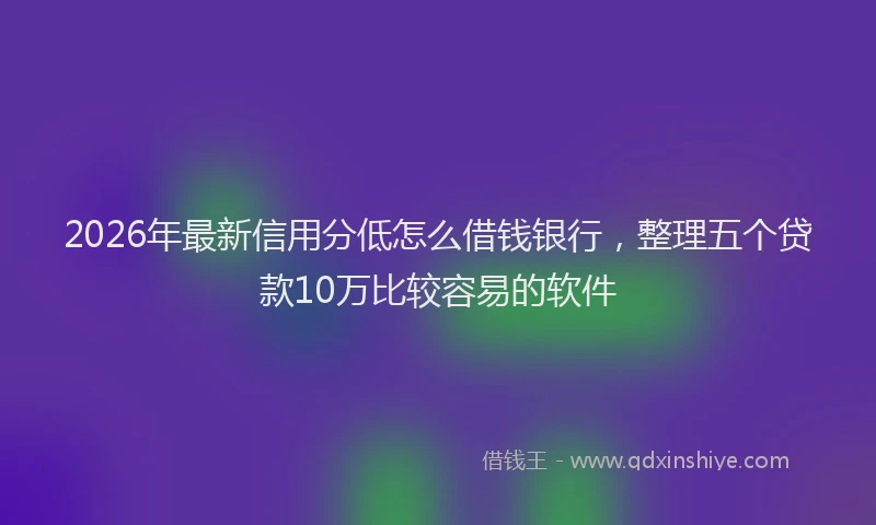 2026年最新信用分低怎么借钱银行,整理五个贷款10万比较容易的软件