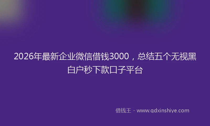2026年最新企业微信借钱3000，总结五个无视黑白户秒下款口子平台