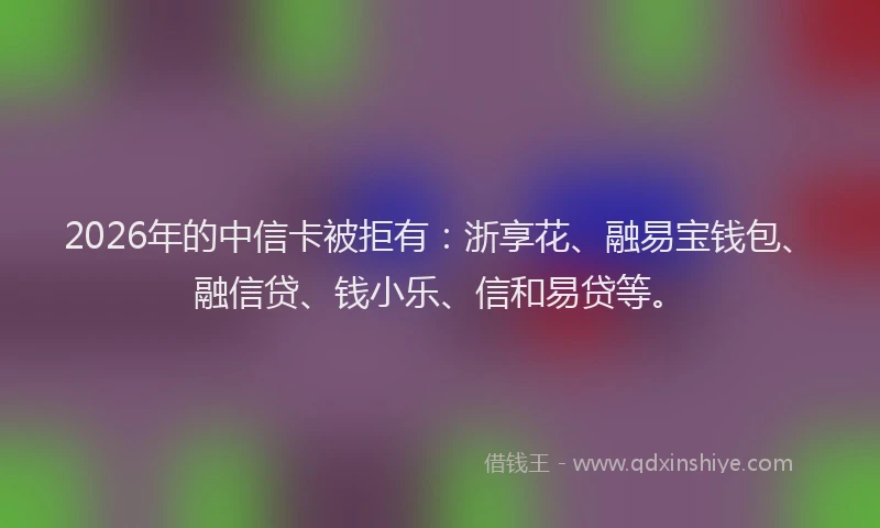 2026年的中信卡被拒有:浙享花、融易宝钱包、融信贷、钱小乐、信和易贷等。