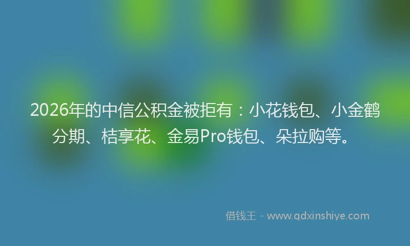 2026年的中信公积金被拒有：小花钱包、小金鹤分期、桔享花、金易Pro钱包、朵拉购等。
