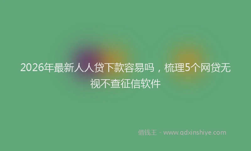 2026年最新人人贷下款容易吗,梳理5个网贷无视不查征信软件