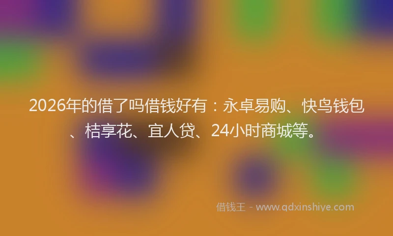 2026年的借了吗借钱好有：永卓易购、快鸟钱包、桔享花、宜人贷、24小时商城等。