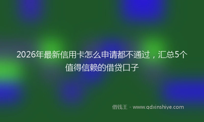 2026年最新信用卡怎么申请都不通过,汇总5个值得信赖的借贷口子