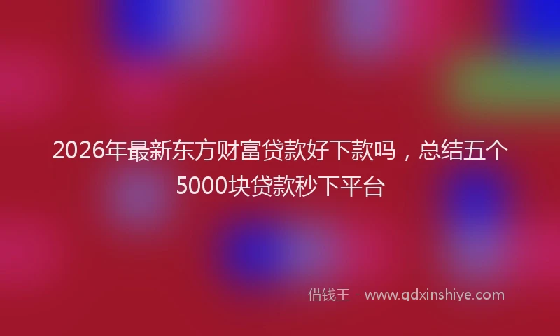 2026年最新东方财富贷款好下款吗，总结五个5000块贷款秒下平台