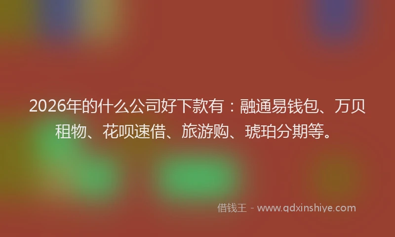 2026年的什么公司好下款有：融通易钱包、万贝租物、花呗速借、旅游购、琥珀分期等。