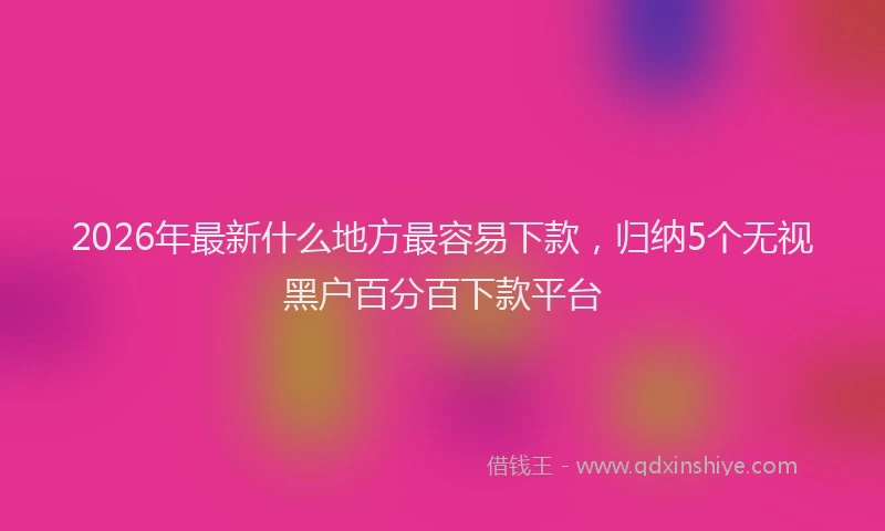 2026年最新什么地方最容易下款，归纳5个无视黑户百分百下款平台