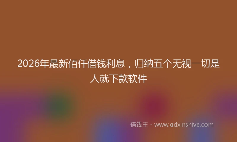 2026年最新佰仟借钱利息,归纳五个无视一切是人就下款软件