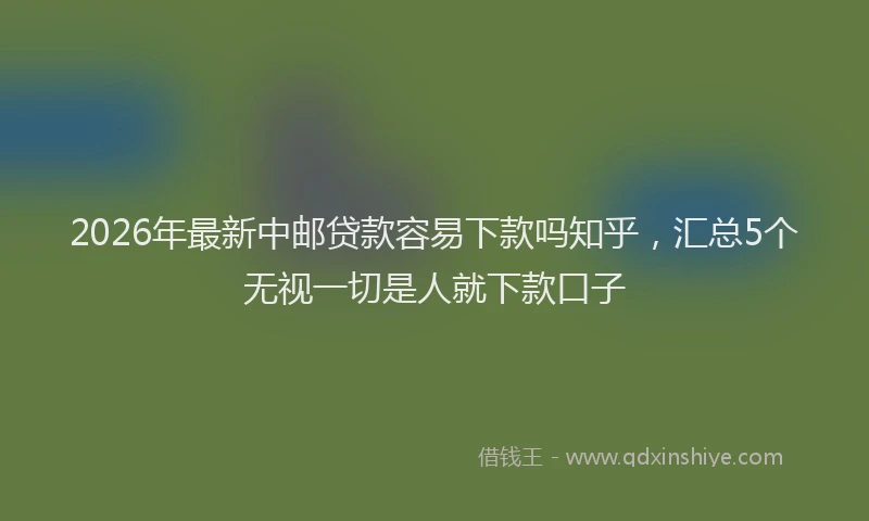 2026年最新中邮贷款容易下款吗知乎,汇总5个无视一切是人就下款口子