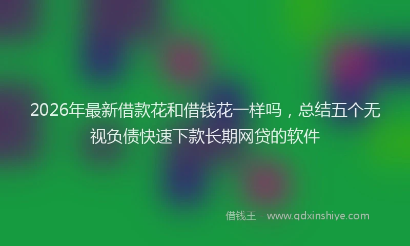 2026年最新借款花和借钱花一样吗，总结五个无视负债快速下款长期网贷的软件