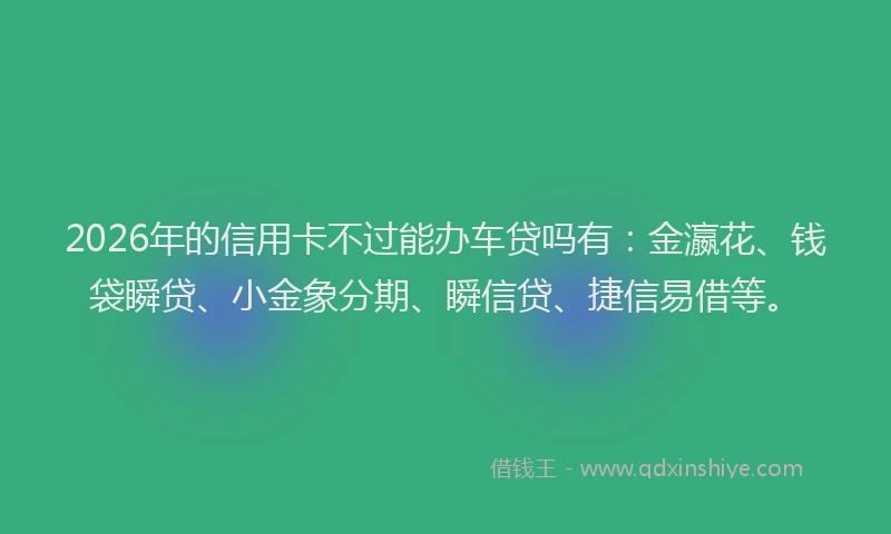 2026年的信用卡不过能办车贷吗有：金瀛花、钱袋瞬贷、小金象分期、瞬信贷、捷信易借等。