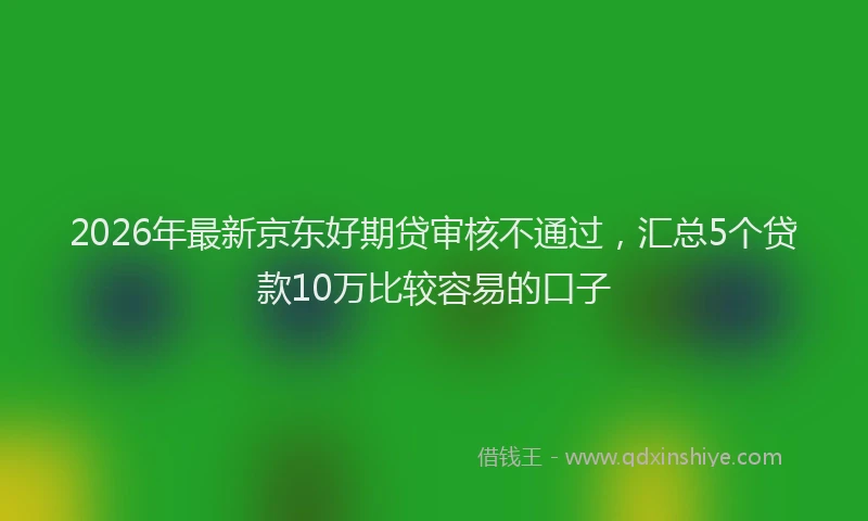 2026年最新京东好期贷审核不通过，汇总5个贷款10万比较容易的口子