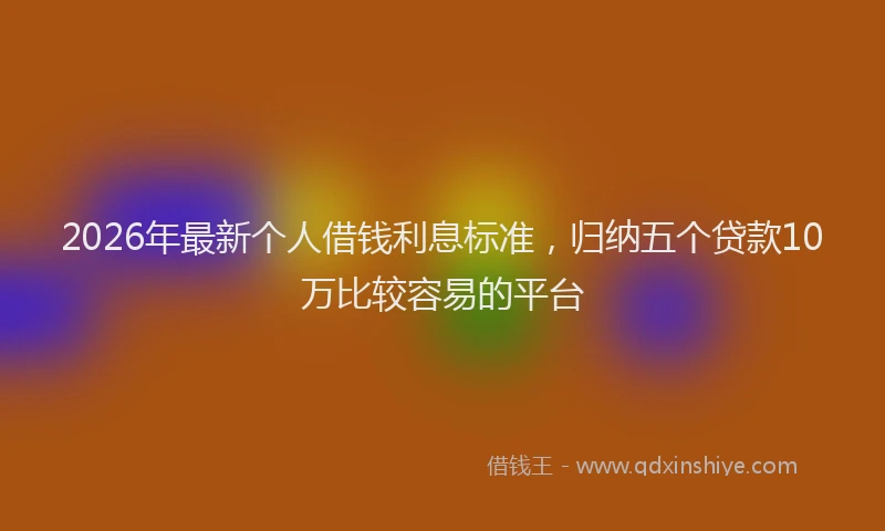 2026年最新个人借钱利息标准，归纳五个贷款10万比较容易的平台