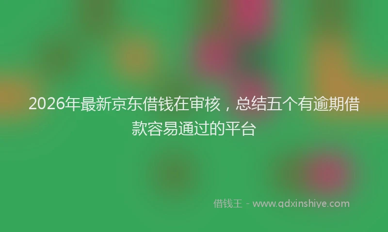 2026年最新京东借钱在审核，总结五个有逾期借款容易通过的平台