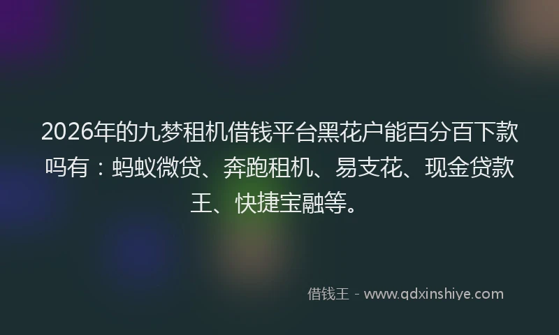 2026年的九梦租机借钱平台黑花户能百分百下款吗有：蚂蚁微贷、奔跑租机、易支花、现金贷款王、快捷宝融等。