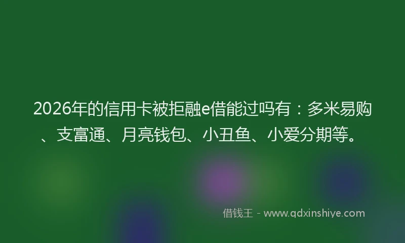 2026年的信用卡被拒融e借能过吗有：多米易购、支富通、月亮钱包、小丑鱼、小爱分期等。