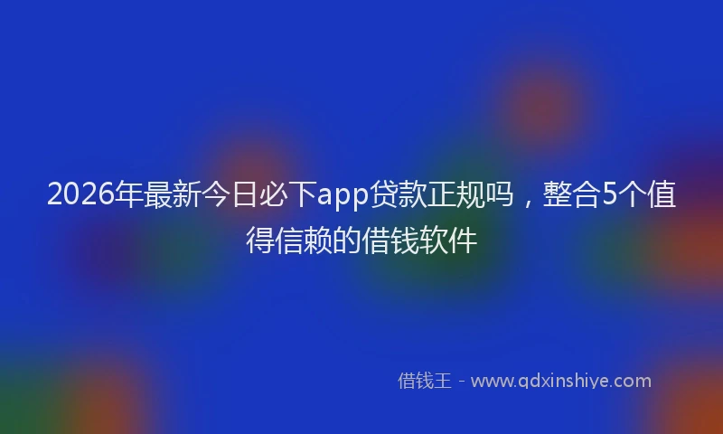 2026年最新今日必下app贷款正规吗，整合5个值得信赖的借钱软件
