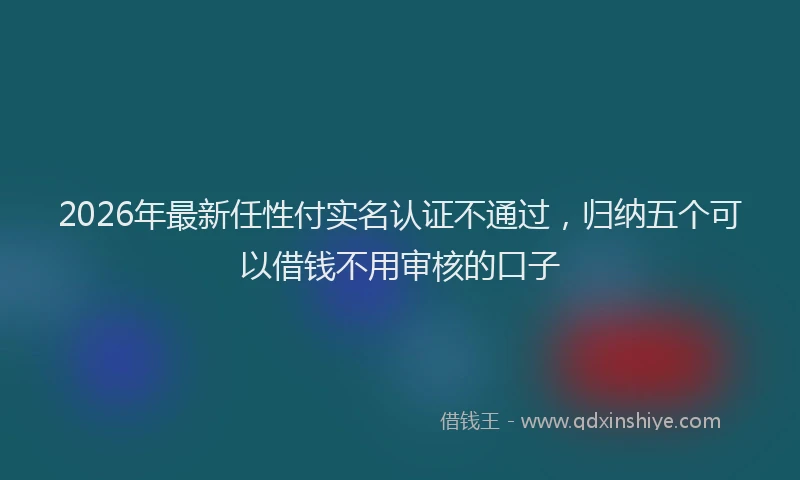 2026年最新任性付实名认证不通过，归纳五个可以借钱不用审核的口子