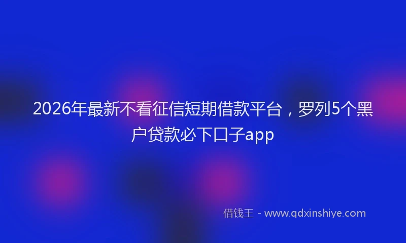 2026年最新不看征信短期借款平台，罗列5个黑户贷款必下口子app