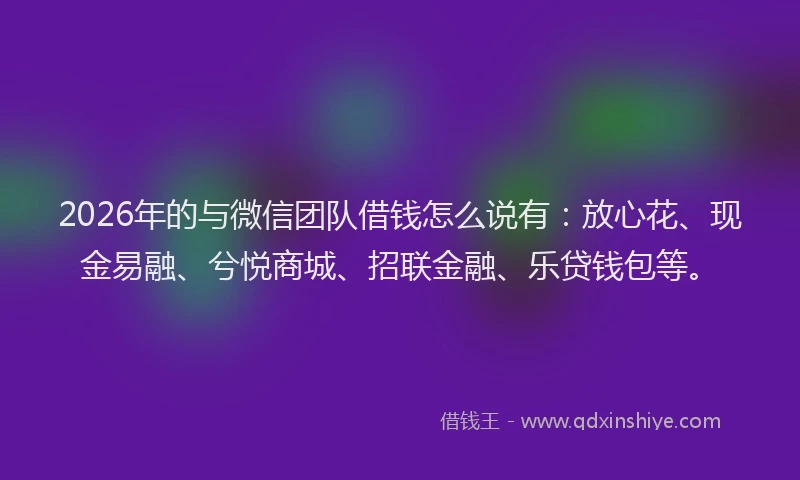 2026年的与微信团队借钱怎么说有：放心花、现金易融、兮悦商城、招联金融、乐贷钱包等。