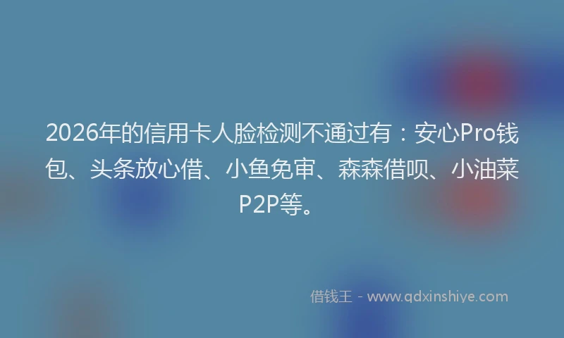 2026年的信用卡人脸检测不通过有:安心Pro钱包、头条放心借、小鱼免审、森森借呗、小油菜P2P等。