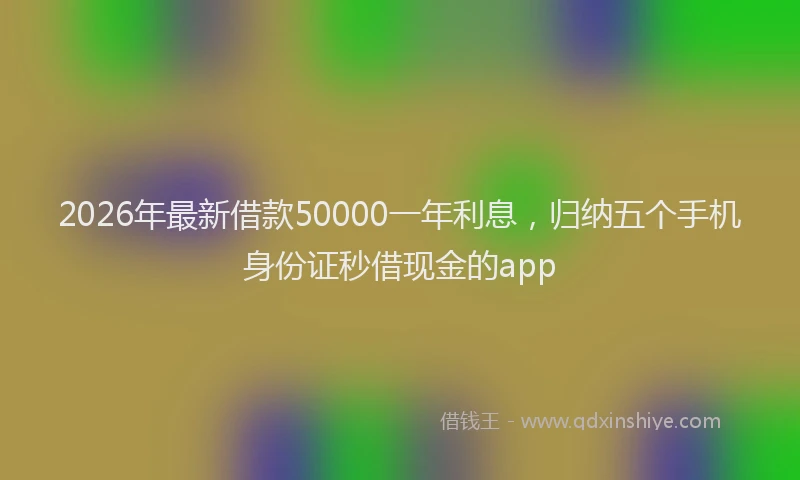 2026年最新借款50000一年利息，归纳五个手机身份证秒借现金的app