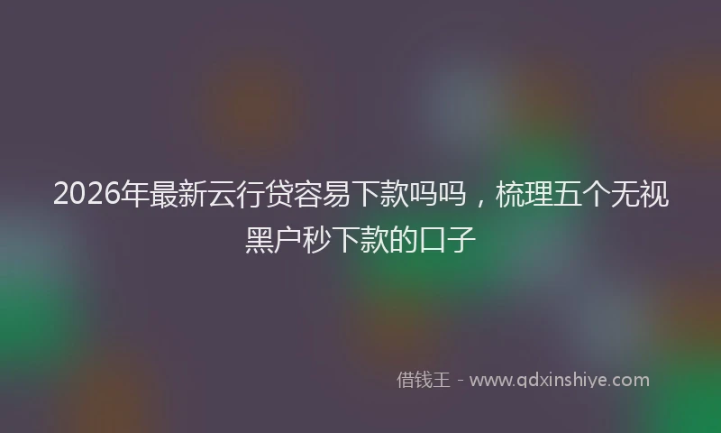2026年最新云行贷容易下款吗吗,梳理五个无视黑户秒下款的口子