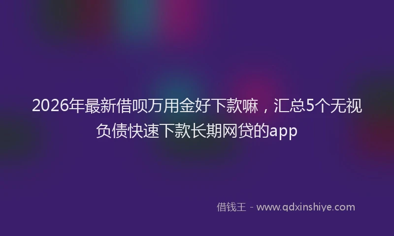2026年最新借呗万用金好下款嘛，汇总5个无视负债快速下款长期网贷的app