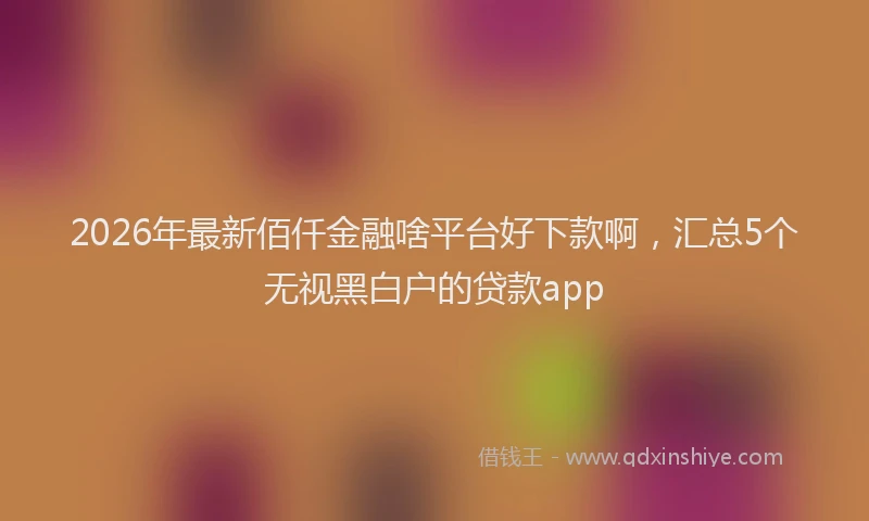 2026年最新佰仟金融啥平台好下款啊，汇总5个无视黑白户的贷款app