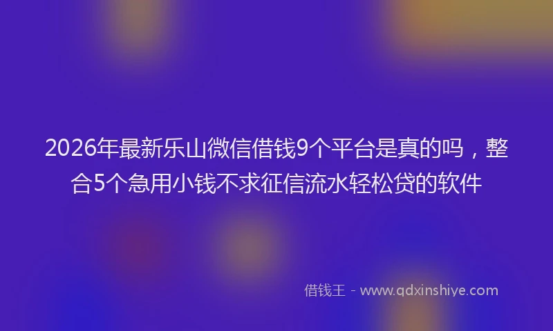 2026年最新乐山微信借钱9个平台是真的吗，整合5个急用小钱不求征信流水轻松贷的软件