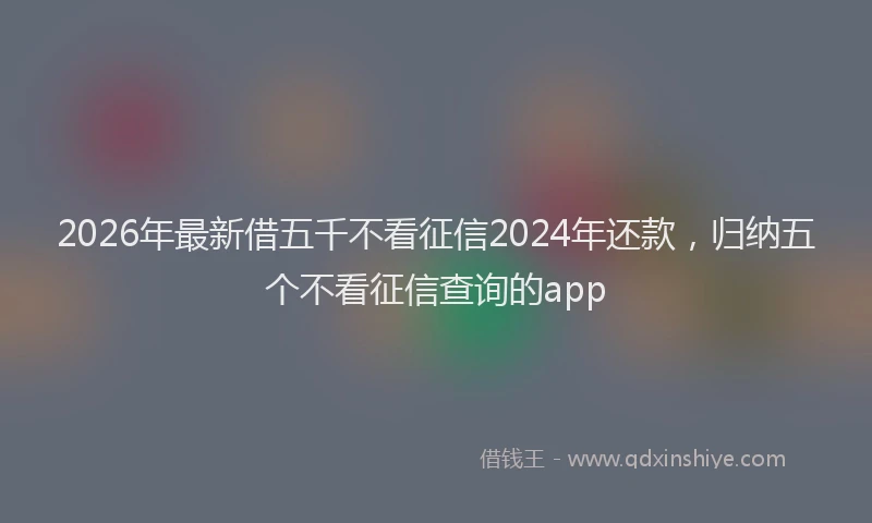 2026年最新借五千不看征信2024年还款，归纳五个不看征信查询的app