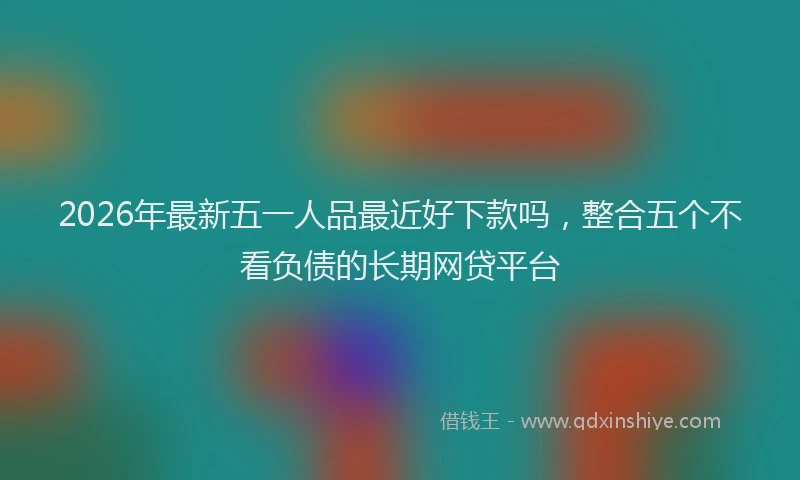 2026年最新五一人品最近好下款吗，整合五个不看负债的长期网贷平台