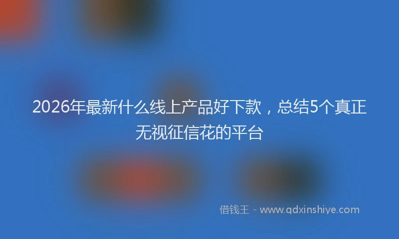 2026年最新什么线上产品好下款，总结5个真正无视征信花的平台