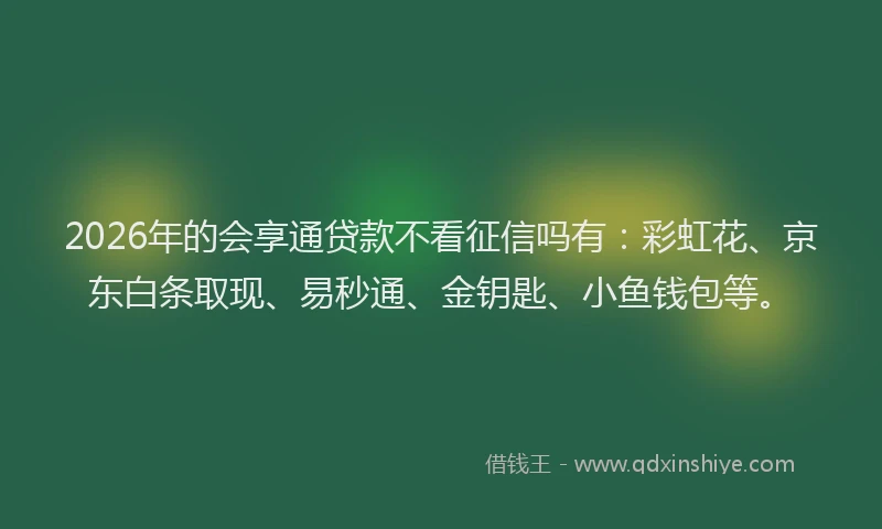 2026年的会享通贷款不看征信吗有：彩虹花、京东白条取现、易秒通、金钥匙、小鱼钱包等。