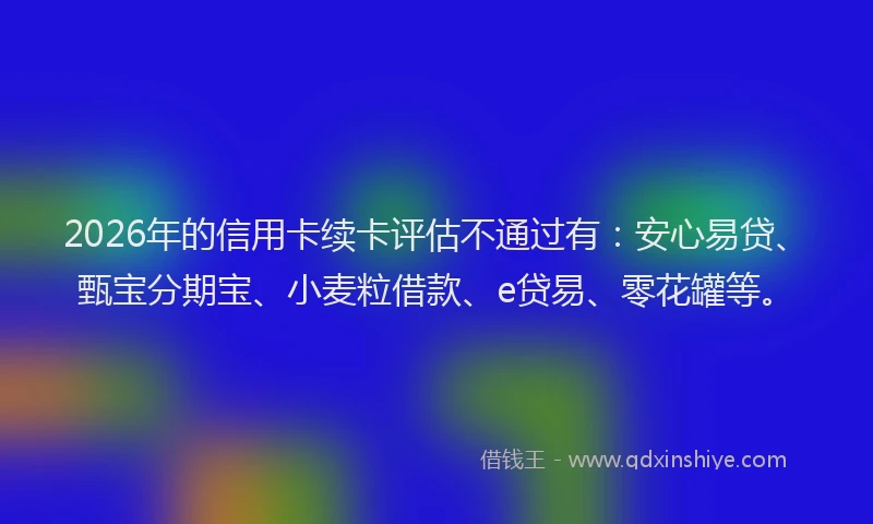 2026年的信用卡续卡评估不通过有：安心易贷、甄宝分期宝、小麦粒借款、e贷易、零花罐等。